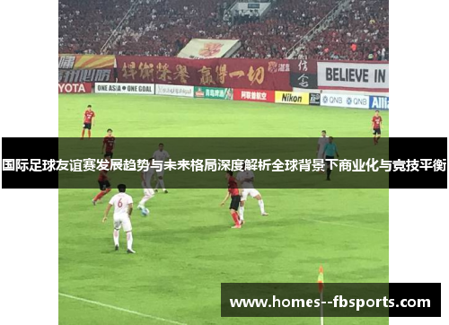 国际足球友谊赛发展趋势与未来格局深度解析全球背景下商业化与竞技平衡